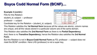 Boyce Codd Normal Form (BCNF)…
Example 3 (contd.):
FDs for this Relation:
student_id, subject → professor
professor → subject
Candidate key for the Relation – (student_id, subject)
This Relation satisfies the 1st Normal form because all the values are atomic, column names
are unique, and all the values stored in a particular column are of the same domain.
This Relation also satisfies the 2nd Normal Form as there is no Partial Dependency.
And, there is no Transitive Dependency; hence the Relation also satisfies the 3rd Normal
Form.
But this Relation is not in Boyce-Codd Normal Form as FD; professor → subject does not
meet the BCNF condition. Here LHS (professor) is not a super key.
 