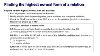 Finding the highest normal form of a relation
Steps to find the highest normal form of a Relation:
 Find all possible candidate keys of the Relation.
 Divide all attributes into two categories: prime attributes and non-prime attributes.
 Check for BCNF normal form, then 3NF, and so on. By definition (implicit constraints) a
Relation will always be in 1NF.
Summary of definition of Normal forms:
2NF: No non-prime attribute should be partially dependent on Candidate Key (CK).
i.e. Proper Subset (CK/PK) → any non-prime attribute should not hold.
3NF: First, it should be in 2NF and at least one of the following condition holds in every non-
trivial function dependency X→Y:
 X is a super key
 Y is a prime attribute
BCNF: First, it should be in 3NF and if there exists a non-trivial dependency between two sets of
attributes X and Y such that X→Y, then X is Super Key
 