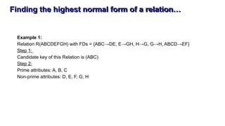 Finding the highest normal form of a relation…
Example 1:
Relation R(ABCDEFGH) with FDs = {ABC→DE, E→GH, H→G, G→H, ABCD→EF}
Step 1:
Candidate key of this Relation is (ABC)
Step 2:
Prime attributes: A, B, C
Non-prime attributes: D, E, F, G, H
 