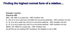 Finding the highest normal form of a relation…
Example 1 (contd.):
Check for 3NF
ABC→DE, ABC is a super key – 3NF condition met.
E→GH, E is not a super key, and G&H are non-prime attributes – 3NF condition not met.
H→G, H is not a super key, and G is a non-prime attribute – 3NF condition not met.
G→H, G is not a super key, and H is a non-prime attribute – 3NF condition not met.
ABCD→EF, ABCD is a super key – 3NF condition met.
As all FDs are not meeting 3NF conditions, this Relation is not in 3NF.
 