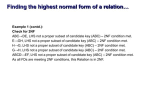 Finding the highest normal form of a relation…
Example 1 (contd.):
Check for 2NF
ABC→DE, LHS not a proper subset of candidate key (ABC) – 2NF condition met.
E→GH, LHS not a proper subset of candidate key (ABC) – 2NF condition met.
H→G, LHS not a proper subset of candidate key (ABC) – 2NF condition met.
G→H, LHS not a proper subset of candidate key (ABC) – 2NF condition met.
ABCD→EF, LHS not a proper subset of candidate key (ABC) – 2NF condition met.
As all FDs are meeting 2NF conditions, this Relation is in 2NF.
 