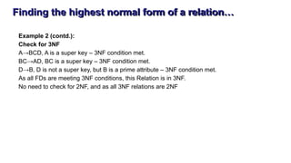 Finding the highest normal form of a relation…
Example 2 (contd.):
Check for 3NF
A→BCD, A is a super key – 3NF condition met.
BC→AD, BC is a super key – 3NF condition met.
D→B, D is not a super key, but B is a prime attribute – 3NF condition met.
As all FDs are meeting 3NF conditions, this Relation is in 3NF.
No need to check for 2NF, and as all 3NF relations are 2NF
 