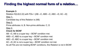 Finding the highest normal form of a relation…
Example 3:
Relation R(A,B,C,D) with FDs = {AB→C, ABD→C, ABC→D, AC→D}
Step 1:
Candidate key of this Relation is (AB)
Step 2:
Prime attributes: A, B. Non-prime attributes: C, D
Step 3:
Check for BCNF
AB→C, AB is a super key – BCNF condition met.
ABD→C, ABD is a super key – BCNF condition met.
ABC→D, ABC is a super key – BCNF condition met.
AC→D, AC is not a super key – BCNF condition not met.
As all FDs are not meeting BCNF conditions, this Relation is not in BCNF.
 