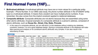 First Normal Form (1NF)…
 Multivalued attribute: A multivalued attribute may have one or more values for a particular entity.
Example – Phone Number. In our SMS case study, the phone number attribute in the STUDENT entity
type is a multivalued attribute. It means that a student can have multiple phone numbers. If you
remember, this also comes from the implicit constraint applied to relational databases.
 Composite attribute: Composite attributes are not atomic because they are assembled using some
other atomic attributes. A typical example of a composite attribute is a person's address, composed of
atomic attributes, such as House No., Street, City, State, Pincode.
 In the case of a composite attribute, we can still store it in the database without violating any database
constraint; however, it is not a good database design. Storing a composite attribute in the database will make
data querying and analysis on its constituent atomic attributes very complex. It can also result in the
redundancy of data.
 