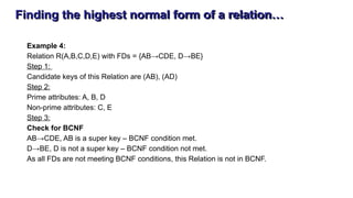 Finding the highest normal form of a relation…
Example 4:
Relation R(A,B,C,D,E) with FDs = {AB→CDE, D→BE}
Step 1:
Candidate keys of this Relation are (AB), (AD)
Step 2:
Prime attributes: A, B, D
Non-prime attributes: C, E
Step 3:
Check for BCNF
AB→CDE, AB is a super key – BCNF condition met.
D→BE, D is not a super key – BCNF condition not met.
As all FDs are not meeting BCNF conditions, this Relation is not in BCNF.
 