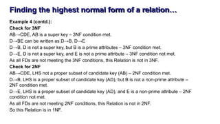 Finding the highest normal form of a relation…
Example 4 (contd.):
Check for 3NF
AB→CDE, AB is a super key – 3NF condition met.
D→BE can be written as D→B, D→E
D→B, D is not a super key, but B is a prime attributes – 3NF condition met.
D→E, D is not a super key, and E is not a prime attribute – 3NF condition not met.
As all FDs are not meeting the 3NF conditions, this Relation is not in 3NF.
Check for 2NF
AB→CDE, LHS not a proper subset of candidate key (AB) – 2NF condition met.
D→B, LHS is a proper subset of candidate key (AD), but B is not a non-prime attribute –
2NF condition met.
D→E, LHS is a proper subset of candidate key (AD), and E is a non-prime attribute – 2NF
condition not met.
As all FDs are not meeting 2NF conditions, this Relation is not in 2NF.
So this Relation is in 1NF.
 