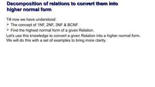 Decomposition of relations to convert them into
higher normal form
Till now we have understood:
 The concept of 1NF, 2NF, 3NF & BCNF.
 Find the highest normal form of a given Relation.
Let's use this knowledge to convert a given Relation into a higher normal form.
We will do this with a set of examples to bring more clarity.
 