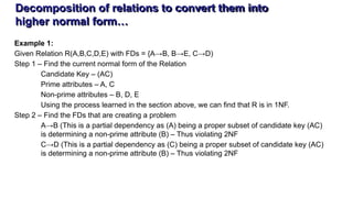 Decomposition of relations to convert them into
higher normal form…
Example 1:
Given Relation R(A,B,C,D,E) with FDs = {A→B, B→E, C→D)
Step 1 – Find the current normal form of the Relation
Candidate Key – (AC)
Prime attributes – A, C
Non-prime attributes – B, D, E
Using the process learned in the section above, we can find that R is in 1NF.
Step 2 – Find the FDs that are creating a problem
A→B (This is a partial dependency as (A) being a proper subset of candidate key (AC)
is determining a non-prime attribute (B) – Thus violating 2NF
C→D (This is a partial dependency as (C) being a proper subset of candidate key (AC)
is determining a non-prime attribute (B) – Thus violating 2NF
 