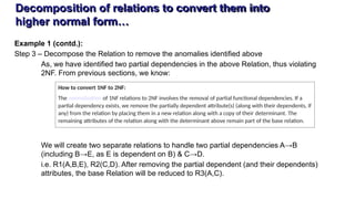 Decomposition of relations to convert them into
higher normal form…
Example 1 (contd.):
Step 3 – Decompose the Relation to remove the anomalies identified above
As, we have identified two partial dependencies in the above Relation, thus violating
2NF. From previous sections, we know:
We will create two separate relations to handle two partial dependencies A→B
(including B→E, as E is dependent on B) & C→D.
i.e. R1(A,B,E), R2(C,D). After removing the partial dependent (and their dependents)
attributes, the base Relation will be reduced to R3(A,C).
How to convert 1NF to 2NF:
The normalization of 1NF relations to 2NF involves the removal of partial functional dependencies. If a
partial dependency exists, we remove the partially dependent attribute(s) (along with their dependents, if
any) from the relation by placing them in a new relation along with a copy of their determinant. The
remaining attributes of the relation along with the determinant above remain part of the base relation.
 