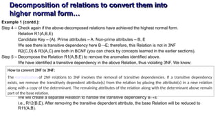 Decomposition of relations to convert them into
higher normal form…
Example 1 (contd.):
Step 4 – Check again if the above-decomposed relations have achieved the highest normal form.
Relation R1(A,B,E)
Candidate Key – (A). Prime attributes – A. Non-prime attributes – B, E
We see there is transitive dependency here B→E; therefore, this Relation is not in 3NF
R2(C,D) & R3(A,C) are both in BCNF (you can check by concepts learned in the earlier sections).
Step 5 – Decompose the Relation R1(A,B,E) to remove the anomalies identified above.
We have identified a transitive dependency in the above Relation, thus violating 3NF. We know:
We will create a separate Relation to handle the transitive dependency B→E
i.e., R12(B,E). After removing the transitive dependent attribute, the base Relation will be reduced to
R11(A,B).
How to convert 2NF to 3NF:
The normalization of 2NF relations to 3NF involves the removal of transitive dependencies. If a transitive dependency
exists, we remove the transitively dependent attribute(s) from the relation by placing the attribute(s) in a new relation
along with a copy of the determinant. The remaining attributes of the relation along with the determinant above remain
part of the base relation.
 