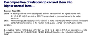 Decomposition of relations to convert them into
higher normal form…
Example 1 (contd.):
Step 6 – Check again if the above-decomposed relations have achieved the highest normal form.
R11(A,B) &R12(B,E) are both in BCNF (you can check by concepts learned in the earlier
sections).
Step 7 – After carrying out the decomposition, we need to make sure that one of the decomposed relations
contains the candidate key of the Relation R(A,B,C,D,E) i.e (AC). Here R3(A,C) meets the
condition.
Conclusion: Relation R(A,B,C,D,E) with FDs = {A→B, B→E, C→D) is in 1NF. It can be decomposed into
4 separate relations - R11(A,B), R12(B,E), R2(C,D) & R3(A,C) to achieve the highest normal form of
BCNF.
 