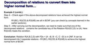 Decomposition of relations to convert them into
higher normal form…
Example 2 (contd.):
Step 4 – Check again if the above-decomposed relations have achieved the highest normal
form.
R1(BC), R2(CD) & R3(AB) are all in BCNF (you can check by concepts learned in the
earlier sections).
Step 5 – After carrying out the decomposition, we need to make sure that one of the
decomposed relations contains the candidate key of the Relation R(A,B,C,D) i.e (A). Here
R3(A,B) meets the condition.
Conclusion: Relation R(A,B,C,D) with FDs = {A→B, B→C, C→D) is in 2NF. It can be
decomposed into 3 separate relations - R1(BC), R2(CD) & R3(AB) to achieve the highest
normal form of BCNF.
 