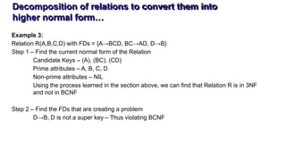 Decomposition of relations to convert them into
higher normal form…
Example 3:
Relation R(A,B,C,D) with FDs = {A→BCD, BC→AD, D→B}
Step 1 – Find the current normal form of the Relation
Candidate Keys – (A), (BC), (CD)
Prime attributes – A, B, C, D
Non-prime attributes – NIL
Using the process learned in the section above, we can find that Relation R is in 3NF
and not in BCNF
Step 2 – Find the FDs that are creating a problem
D→B, D is not a super key – Thus violating BCNF
 