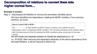 Decomposition of relations to convert them into
higher normal form…
Example 3 (contd.):
Step 3 – Decompose the Relation to remove the anomalies identified above
We have identified one dependency violating the BCNF condition. From previous
sections, we know:
We will create one separate Relation to handle the dependency D→B
i.e., R1(D,B). After removing the dependent attributes of the above dependency from
the base Relation, it will be reduced to R2(A,C,D).
How to convert 3NF to BCNF:-
The normalization of 3NF relations to BCNF involves creating a new relation for every
dependency which is violating the BCNF condition. The remaining attributes of the relation along
with the determinant (of the FD violating the BCNF condition) above remain part of the base
relation.
 