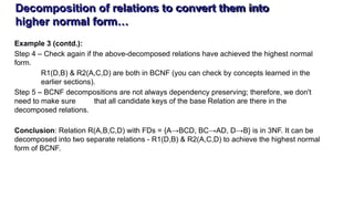 Decomposition of relations to convert them into
higher normal form…
Example 3 (contd.):
Step 4 – Check again if the above-decomposed relations have achieved the highest normal
form.
R1(D,B) & R2(A,C,D) are both in BCNF (you can check by concepts learned in the
earlier sections).
Step 5 – BCNF decompositions are not always dependency preserving; therefore, we don't
need to make sure that all candidate keys of the base Relation are there in the
decomposed relations.
Conclusion: Relation R(A,B,C,D) with FDs = {A→BCD, BC→AD, D→B} is in 3NF. It can be
decomposed into two separate relations - R1(D,B) & R2(A,C,D) to achieve the highest normal
form of BCNF.
 