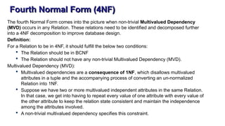 Fourth Normal Form (4NF)
The fourth Normal Form comes into the picture when non-trivial Multivalued Dependency
(MVD) occurs in any Relation. These relations need to be identified and decomposed further
into a 4NF decomposition to improve database design.
Definition:
For a Relation to be in 4NF, it should fulfill the below two conditions:
 The Relation should be in BCNF
 The Relation should not have any non-trivial Multivalued Dependency (MVD).
Multivalued Dependency (MVD):
 Multivalued dependencies are a consequence of 1NF, which disallows multivalued
attributes in a tuple and the accompanying process of converting an un-normalized
Relation into 1NF.
 Suppose we have two or more multivalued independent attributes in the same Relation.
In that case, we get into having to repeat every value of one attribute with every value of
the other attribute to keep the relation state consistent and maintain the independence
among the attributes involved.
 A non-trivial multivalued dependency specifies this constraint.
 