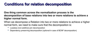 Conditions for relation decomposition
One thing common across the normalization process is the
decomposition of base relations into two or more relations to achieve a
higher normal form.
When we decompose a Relation into two or more relations to achieve a higher
normal form, we need to make sure that the decomposition is:
 Lossless (non-additive) join decomposition
 Dependency preserving decomposition (optional in case of BCNF decomposition)
 