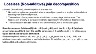 Lossless (Non-additive) join decomposition
Lossless (non-additive) join decomposition ensures that:
 No spurious tuples are generated when a natural join operation is applied to the relations
resulting from the decomposition.
 The condition of no spurious tuples should hold on every legal relation state. The
lossless join property is always defined for a specific set F of functional dependencies.
 The word loss in lossless refers to loss of information, not to the loss of tuples.
If we decompose a Relation r(R) into r1 (R1) and r2 (R2) such that R1 R
Ս 2 = R (attribute
preservation condition), then it is said to be lossless if it satisfies r1 ⋈ r2 = r with no new
tuples added and no tuples eliminated.
If we decompose a Relation r(R) into r1 (R1), r2 (R2)….rk (Rk) such that R1 R
Ս 2…. R
Ս k = R
(attribute preservation condition) is said to be lossless if it satisfies r1 ⋈ r2 ⋈ …rk = r with no new
tuples added and no tuples eliminated.
 