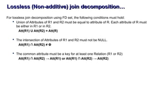 Lossless (Non-additive) join decomposition…
For lossless join decomposition using FD set, the following conditions must hold:
 Union of Attributes of R1 and R2 must be equal to attribute of R. Each attribute of R must
be either in R1 or in R2.
Att(R1) U Att(R2) = Att(R)
 The intersection of Attributes of R1 and R2 must not be NULL.
Att(R1) ∩ Att(R2) ≠ Φ
 The common attribute must be a key for at least one Relation (R1 or R2)
Att(R1) ∩ Att(R2) → Att(R1) or Att(R1) ∩ Att(R2) → Att(R2)
 