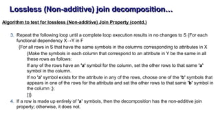 Lossless (Non-additive) join decomposition…
Algorithm to test for lossless (Non-additive) Join Property (contd.)
3. Repeat the following loop until a complete loop execution results in no changes to S {For each
functional dependency X→Y in F
{For all rows in S that have the same symbols in the columns corresponding to attributes in X
{Make the symbols in each column that correspond to an attribute in Y be the same in all
these rows as follows:
If any of the rows have an 'a' symbol for the column, set the other rows to that same 'a'
symbol in the column.
If no 'a' symbol exists for the attribute in any of the rows, choose one of the 'b' symbols that
appears in one of the rows for the attribute and set the other rows to that same 'b' symbol in
the column ;};
}}}
4. If a row is made up entirely of 'a’ symbols, then the decomposition has the non-additive join
property; otherwise, it does not.
 