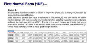 First Normal Form (1NF)…
Option 2:
Suppose the maximum number of values is known for phone_no, as many columns can be
added to the existing Relation.
Let's assume a student can have a maximum of two phone_no. We can create the below
relation design, with two separate columns to store two possible student phone numbers to
achieve the first normal form (1NF). This is not a good design as it limits the phone
numbers a student can have. If we want to allow more phone numbers, the relation design
would need a change, which is not a good design practice.
 