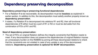 Dependency preserving decomposition
Dependency preserving or preserving functional dependencies
 For a Relation R to be recoverable, its decomposition must be lossless as explained in
earlier section. In addition to this, the decomposition must satisfy another property known as
dependency preservation.
 It states, if a Relation R is decomposed into relations R1 and R2, then all functional
dependencies of R either must be a part of R1 or R2 or must be derivable from the
combination of FD’s of R1 and R2.
Need of dependency preservation:
 The set of FD’s on original Relation defines the integrity constraints that Relation needs to
meet. If any decomposition does not preserve the dependencies of original Relation impose
an unnecessary burden on the RDBMS by joining all these decomposed relations to check
that the constraints are not violated in case of any update in any of the decomposed
relations. Dependency preservation is optional for BCNF decomposition.
 