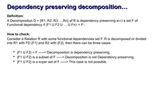 Dependency preserving decomposition…
Definition:
A Decomposition D = {R1, R2, R3….,Rn} of R is dependency preserving w.r.t a set F of
Functional dependency if (F1 U F2 U … U Fn)+
= F+
.
How to check:
Consider a Relation R with some functional dependencies set F. R is decomposed or divided
into R1 with FD {F1} and R2 with {F2}, then there can be three cases:
 {F1 U F2} = F -----> Decomposition is dependency preserving.
 {F1 U F2} is a subset of F -----> Decomposition is not Dependency preserving.
 {F1 U F2} is a super set of F -----> This case is not possible.
 