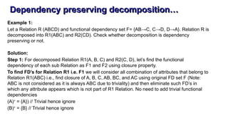 Dependency preserving decomposition…
Example 1:
Let a Relation R (ABCD) and functional dependency set F= {AB→C, C→D, D→A}. Relation R is
decomposed into R1(ABC) and R2(CD). Check whether decomposition is dependency
preserving or not.
Solution:
Step 1: For decomposed Relation R1(A, B, C) and R2(C, D), let’s find the functional
dependency of each sub Relation as F1 and F2 using closure property.
To find FD’s for Relation R1 i.e. F1 we will consider all combination of attributes that belong to
Relation R1(ABC) i.e., find closure of A, B, C, AB, BC, and AC using original FD set F (Note:
ABC is not considered as it is always ABC due to triviality) and then eliminate such FD’s in
which any attribute appears which is not part of R1 Relation. No need to add trivial functional
dependencies
(A)+
= {A}) // Trivial hence ignore
(B)+
= {B} // Trivial hence ignore
 