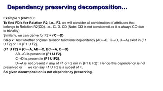 Dependency preserving decomposition…
Example 1 (contd.):
To find FD’s for Relation R2, i.e., F2, we will consider all combination of attributes that
belongs to Relation R2(CD), i.e., C, D, CD (Note: CD is not considered as it is always CD due
to triviality)
Similarly, we can derive for F2 = {C→D}
Step 2: Test whether original Relation functional dependency {AB→C, C→D, D→A} exist in {F1
U F2} or F = {F1 U F2}.
{F1 U F2} = {C→A, AB→C, BC→A, C→D}
AB→C is present in {F1 U F2}.
C→D is present in {F1 U F2}.
D→A is not present in any of F1 or F2 nor in {F1 U F2}+
. Hence this dependency is not
preserved or we can say F1 U F2 is a subset of F.
So given decomposition is not dependency preserving.
 