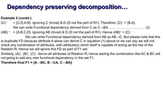 Dependency preserving decomposition…
Example 2 (contd.):
(C)+
= {C,D,A,B}. Ignoring C (trivial) & D (D not the part of R1). Therefore, {C}+
= {B,A}.
We can write Functional dependency derived from C as C→BA ..………………………… (3)
(AB) +
= {A,B,C,D}. Ignoring AB (trivial) & D (D not the part of R1). Hence {AB}+
= {C}.
We can write Functional dependency derived from AB as AB→C. But please note that this
is duplicate FD because attribute A alone can derive C in equation (1) above or we can say we will not
check any combination of attributes, with attribute(s) which itself is capable of acting as the key of the
Relation R. Hence we will ignore this FD as part of F1 set.
Similarly, (A)+
, (B)+
, (C)+
derive all attributes of Relation R; hence testing the combination like AC & BC will
not going to add any new functional dependency in the set F1.
Therefore final F1 = {A→BC, B→CA, C→BA}
 