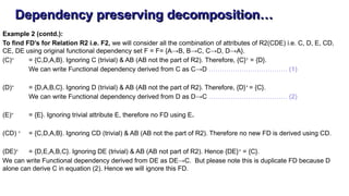 Dependency preserving decomposition…
Example 2 (contd.):
To find FD’s for Relation R2 i.e. F2, we will consider all the combination of attributes of R2(CDE) i.e. C, D, E, CD,
CE, DE using original functional dependency set F = F= {A→B, B→C, C→D, D→A}.
(C)+
= {C,D,A,B}. Ignoring C (trivial) & AB (AB not the part of R2). Therefore, {C}+
= {D}.
We can write Functional dependency derived from C as C→D ……………………………… (1)
(D)+
= {D,A,B,C}. Ignoring D (trivial) & AB (AB not the part of R2). Therefore, {D}+
= {C}.
We can write Functional dependency derived from D as D→C ……………………………… (2)
(E)+
= {E}. Ignoring trivial attribute E, therefore no FD using E.
(CD) +
= {C,D,A,B}. Ignoring CD (trivial) & AB (AB not the part of R2). Therefore no new FD is derived using CD.
(DE)+
= {D,E,A,B,C}. Ignoring DE (trivial) & AB (AB not part of R2). Hence {DE}+
= {C}.
We can write Functional dependency derived from DE as DE→C. But please note this is duplicate FD because D
alone can derive C in equation (2). Hence we will ignore this FD.
 
