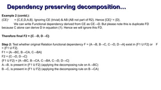 Dependency preserving decomposition…
Example 2 (contd.):
(CE)+
= {C,E,D,A,B}. Ignoring CE (trivial) & AB (AB not part of R2). Hence {CE}+
= {D}.
We can write Functional dependency derived from CE as CE→D. But please note this is duplicate FD
because C alone can derive D in equation (1). Hence we will ignore this FD.
Therefore final F2 = {C→D, D→C}
Step 2: Test whether original Relation functional dependency F = {A→B, B→C, C→D, D→A} exist in {F1 U F2} or F
= {F1 U F2}.
F1 = {A→BC, B→CA, C→BA}
F2 = {C→D, D→C}
{F1 U F2} = {A→BC, B→CA, C→BA, C→D, D→C}
A→B, is present in {F1 U F2} (applying the decomposing rule on A→BC)
B→C, is present in {F1 U F2} (applying the decomposing rule on B→CA)
 