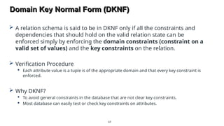 Domain Key Normal Form (DKNF)
 A relation schema is said to be in DKNF only if all the constraints and
dependencies that should hold on the valid relation state can be
enforced simply by enforcing the domain constraints (constraint on a
valid set of values) and the key constraints on the relation.
 Verification Procedure
 Each attribute value is a tuple is of the appropriate domain and that every key constraint is
enforced.
 Why DKNF?
 To avoid general constraints in the database that are not clear key constraints.
 Most database can easily test or check key constraints on attributes.
87
 