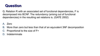 Q. Relation R with an associated set of functional dependencies, F is
decomposed into BCNF. The redundancy (arising out of functional
dependencies) in the resulting set relations is. (GATE 2002)
A. Zero
B. More than zero but less than that of an equivalent 3NF decomposition
C. Proportional to the size of F+
D. Indeterminate
Question
 