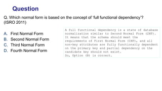 Q. Which normal form is based on the concept of ‘full functional dependency’?
(ISRO 2011)
A. First Normal Form
B. Second Normal Form
C. Third Normal Form
D. Fourth Normal Form
Question
A full functional dependency is a state of database
normalization similar to Second Normal Form (2NF).
It means that the schema should meet the
requirements of First Normal Form (1NF), and all
non-key attributes are fully functionally dependent
on the primary key and partial dependency on the
candidate key should not exist.
So, Option (B) is correct.
 