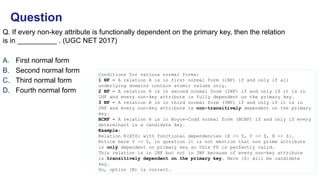 Q. If every non-key attribute is functionally dependent on the primary key, then the relation
is in __________ . (UGC NET 2017)
A. First normal form
B. Second normal form
C. Third normal form
D. Fourth normal form
Question
Conditions for various normal forms:
1 NF – A relation R is in first normal form (1NF) if and only if all
underlying domains contain atomic values only.
2 NF – A relation R is in second normal form (2NF) if and only if it is in
1NF and every non-key attribute is fully dependent on the primary key.
3 NF – A relation R is in third normal form (3NF) if and only if it is in
2NF and every non-key attribute is non-transitively dependent on the primary
key.
BCNF – A relation R is in Boyce-Codd normal form (BCNF) if and only if every
determinant is a candidate key.
Example:
Relation R(XYZ) with functional dependencies {X -> Y, Y -> Z, X -> Z}.
Notice here Y -> Z, in question it is not mention that non prime attribute
is only dependent on primary key so this FD is perfectly valid.
This relation is in 2NF but not in 3NF because of every non-key attribute
is transitively dependent on the primary key. Here {X} will be candidate
key.
So, option (B) is correct.
 