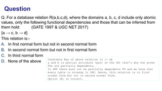 Q. For a database relation R(a,b,c,d), where the domains a, b, c, d include only atomic
values, only the following functional dependencies and those that can be inferred from
them hold: (GATE 1997 & UGC NET 2017)
{a → c, b → d}
This relation is:-
A. In first normal form but not in second normal form
B. In second normal form but not in first normal form
C. In third normal form
D. None of the above
Candidate Key of above relation is :- ab
a and b is partial attribute (part of the CK) that’s why the given
FDs are partially dependents.
In 2NF there must not be partially dependents FD and we know that
every table is already in 1NF. Hence, this relation is in first
normal form but not in second normal form.
Option (A) is correct.
Question
 