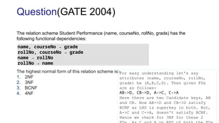 The relation scheme Student Performance (name, courseNo, rollNo, grade) has the
following functional dependencies:
The highest normal form of this relation scheme is:-
1. 2NF
2. 3NF
3. BCNF
4. 4NF
Question(GATE 2004)
name, courseNo → grade
rollNo, courseNo → grade
name → rollNo
rollNo → name
For easy understanding let's say
attributes (name, courseNo, rollNo,
grade) be (A,B,C,D). Then given FDs
are as follows:
AB->D, CB->D, A->C, C->A
Here there are two Candidate keys, AB
and CB. Now AB->D and CB->D satisfy
BCNF as LHS is superkey in both. But,
A->C and C->A, doesn't satisfy BCNF.
Hence we check for 3NF for these 2
 
