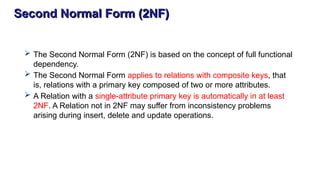 Second Normal Form (2NF)
 The Second Normal Form (2NF) is based on the concept of full functional
dependency.
 The Second Normal Form applies to relations with composite keys, that
is, relations with a primary key composed of two or more attributes.
 A Relation with a single-attribute primary key is automatically in at least
2NF. A Relation not in 2NF may suffer from inconsistency problems
arising during insert, delete and update operations.
 