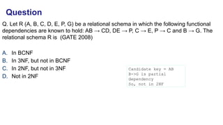 Q. Let R (A, B, C, D, E, P, G) be a relational schema in which the following functional
depen­
dencies are known to hold: AB → CD, DE → P, C → E, P → C and B → G. The
relational schema R is (GATE 2008)
A. In BCNF
B. In 3NF, but not in BCNF
C. In 2NF, but not in 3NF
D. Not in 2NF
Question
Candidate key = AB
B->G is partial
dependency
So, not in 2NF
 