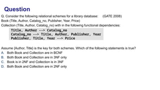 Q. Consider the following relational schemes for a library database: (GATE 2008)
Book (Title, Author, Catalog_no, Publisher, Year, Price)
Collection (Title, Author, Catalog_no) with in the following functional dependencies:
Assume {Author, Title} is the key for both schemes. Which of the following statements is true?
A. Both Book and Collection are in BCNF
B. Both Book and Collection are in 3NF only
C. Book is in 2NF and Collection is in 3NF
D. Both Book and Collection are in 2NF only
Title, Author --> Catalog_no
Catalog_no --> Title, Author, Publisher, Year
Publisher, Title, Year --> Price
Question
 