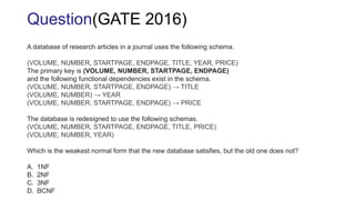 A database of research articles in a journal uses the following schema.
(VOLUME, NUMBER, STARTPAGE, ENDPAGE, TITLE, YEAR, PRICE)
The primary key is (VOLUME, NUMBER, STARTPAGE, ENDPAGE)
and the following functional dependencies exist in the schema.
(VOLUME, NUMBER, STARTPAGE, ENDPAGE) → TITLE
(VOLUME, NUMBER) → YEAR
(VOLUME, NUMBER, STARTPAGE, ENDPAGE) → PRICE
The database is redesigned to use the following schemas.
(VOLUME, NUMBER, STARTPAGE, ENDPAGE, TITLE, PRICE)
(VOLUME, NUMBER, YEAR)
Which is the weakest normal form that the new database satisfies, but the old one does not?
A. 1NF
B. 2NF
C. 3NF
D. BCNF
Question(GATE 2016)
 