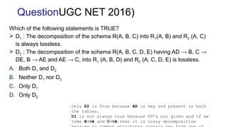 Which of the following statements is TRUE?
 D1 : The decomposition of the schema R(A, B, C) into R1(A, B) and R2 (A, C)
is always lossless.
 D2 : The decomposition of the schema R(A, B, C, D, E) having AD → B, C →
DE, B → AE and AE → C, into R1 (A, B, D) and R2 (A, C, D, E) is lossless.
A. Both D1 and D2
B. Neither D1 nor D2
C. Only D1
D. Only D2
Only D2 is True because AD is key and present in both
the tables.
D1 is not always true because FD’s not given and if we
take B->A and C->A then it is lossy decomposition
QuestionUGC NET 2016)
 