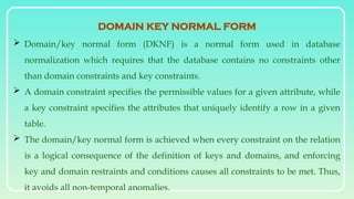  Domain/key normal form (DKNF) is a normal form used in database
normalization which requires that the database contains no constraints other
than domain constraints and key constraints.
 A domain constraint specifies the permissible values for a given attribute, while
a key constraint specifies the attributes that uniquely identify a row in a given
table.
 The domain/key normal form is achieved when every constraint on the relation
is a logical consequence of the definition of keys and domains, and enforcing
key and domain restraints and conditions causes all constraints to be met. Thus,
it avoids all non-temporal anomalies.
DOMAIN KEY NORMAL FORM
 