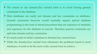  The reason to use domain/key normal form is to avoid having general
constraints in the database.
 Most databases can easily test domain and key constraints on attributes.
General constraints however would normally require special database
programming in the form of stored procedures that are expensive to maintain
and expensive for the database to execute. Therefore general constraints are
split into domain and key constraints.
 It's much easier to build a database in domain/key normal form .
 While the domain/key normal form eliminates the problems found in most
databases, it tends to be the most costly normal form to achieve.
 
