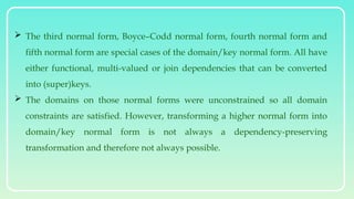  The third normal form, Boyce–Codd normal form, fourth normal form and
fifth normal form are special cases of the domain/key normal form. All have
either functional, multi-valued or join dependencies that can be converted
into (super)keys.
 The domains on those normal forms were unconstrained so all domain
constraints are satisfied. However, transforming a higher normal form into
domain/key normal form is not always a dependency-preserving
transformation and therefore not always possible.
 