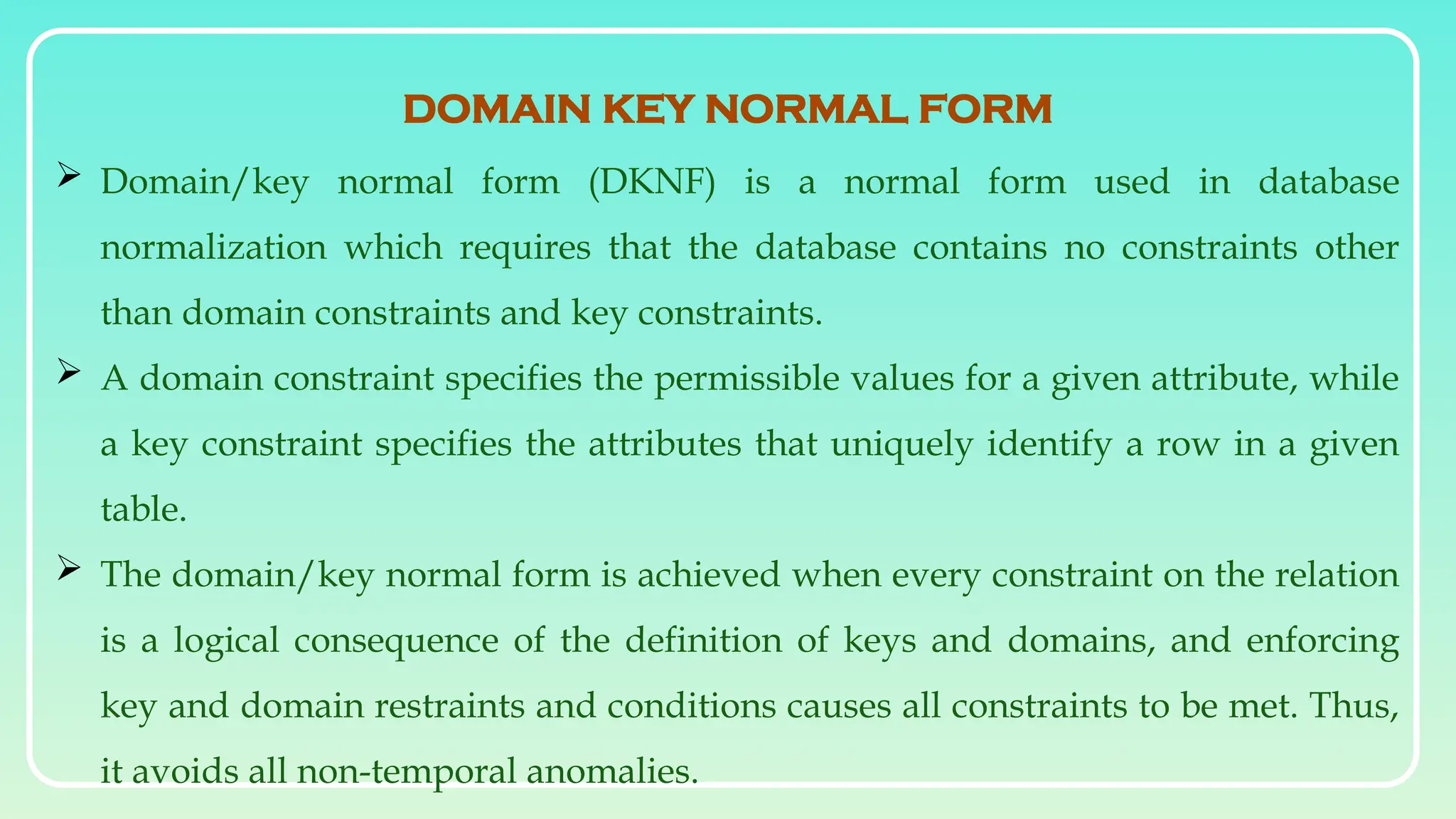  Domain/key normal form (DKNF) is a normal form used in database
normalization which requires that the database contains no constraints other
than domain constraints and key constraints.
 A domain constraint specifies the permissible values for a given attribute, while
a key constraint specifies the attributes that uniquely identify a row in a given
table.
 The domain/key normal form is achieved when every constraint on the relation
is a logical consequence of the definition of keys and domains, and enforcing
key and domain restraints and conditions causes all constraints to be met. Thus,
it avoids all non-temporal anomalies.
DOMAIN KEY NORMAL FORM
 