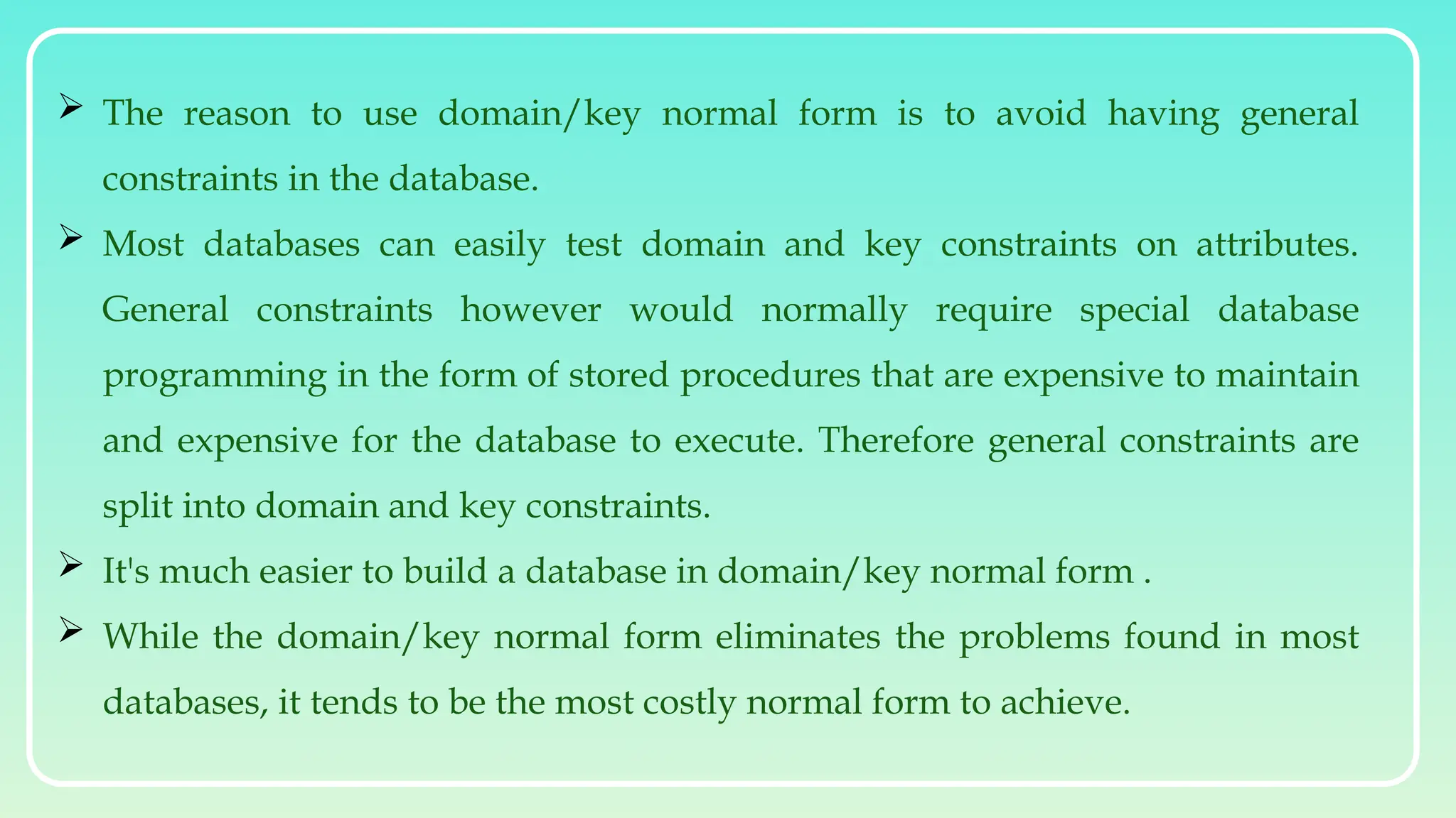  The reason to use domain/key normal form is to avoid having general
constraints in the database.
 Most databases can easily test domain and key constraints on attributes.
General constraints however would normally require special database
programming in the form of stored procedures that are expensive to maintain
and expensive for the database to execute. Therefore general constraints are
split into domain and key constraints.
 It's much easier to build a database in domain/key normal form .
 While the domain/key normal form eliminates the problems found in most
databases, it tends to be the most costly normal form to achieve.
 