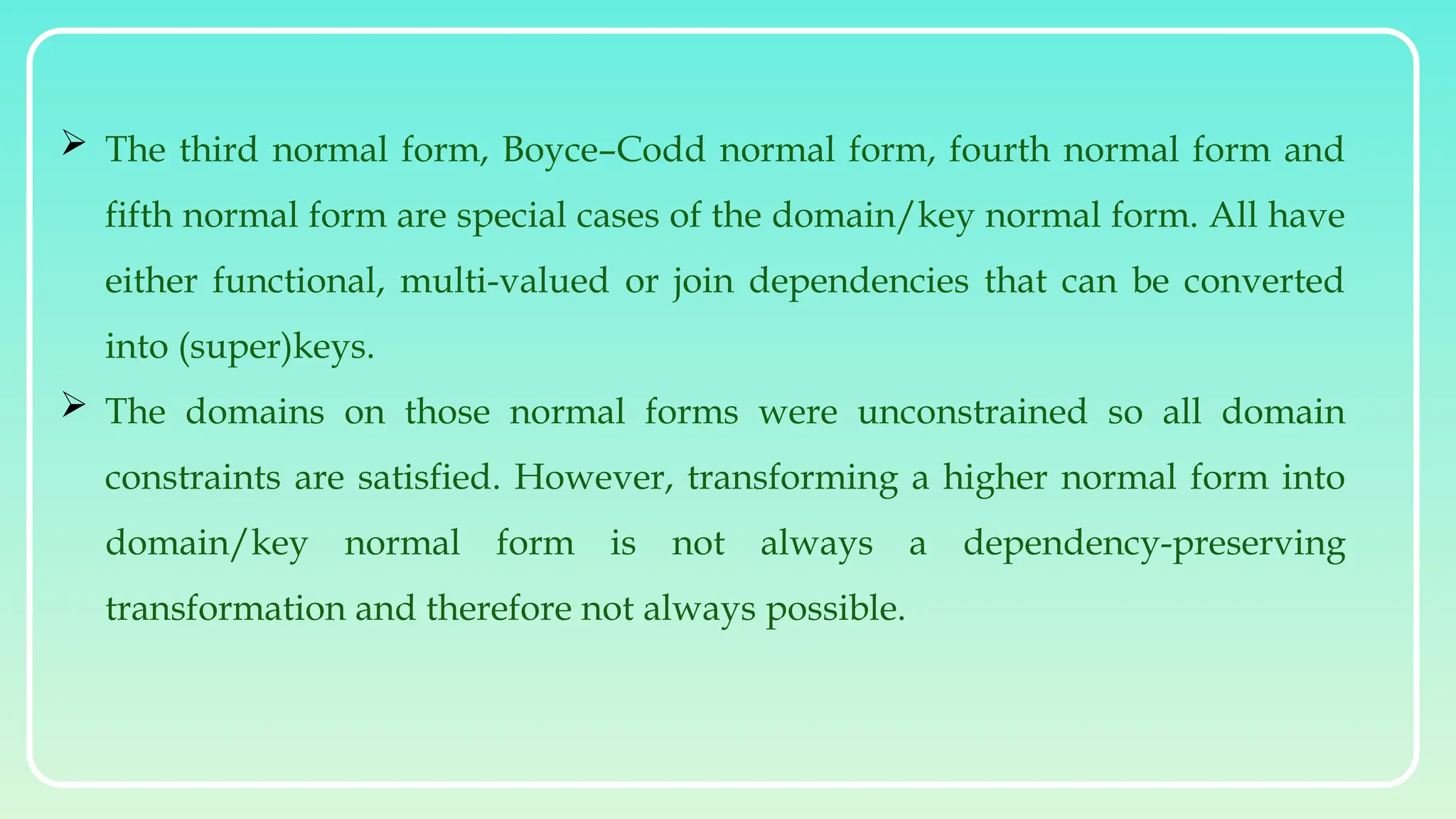  The third normal form, Boyce–Codd normal form, fourth normal form and
fifth normal form are special cases of the domain/key normal form. All have
either functional, multi-valued or join dependencies that can be converted
into (super)keys.
 The domains on those normal forms were unconstrained so all domain
constraints are satisfied. However, transforming a higher normal form into
domain/key normal form is not always a dependency-preserving
transformation and therefore not always possible.
 