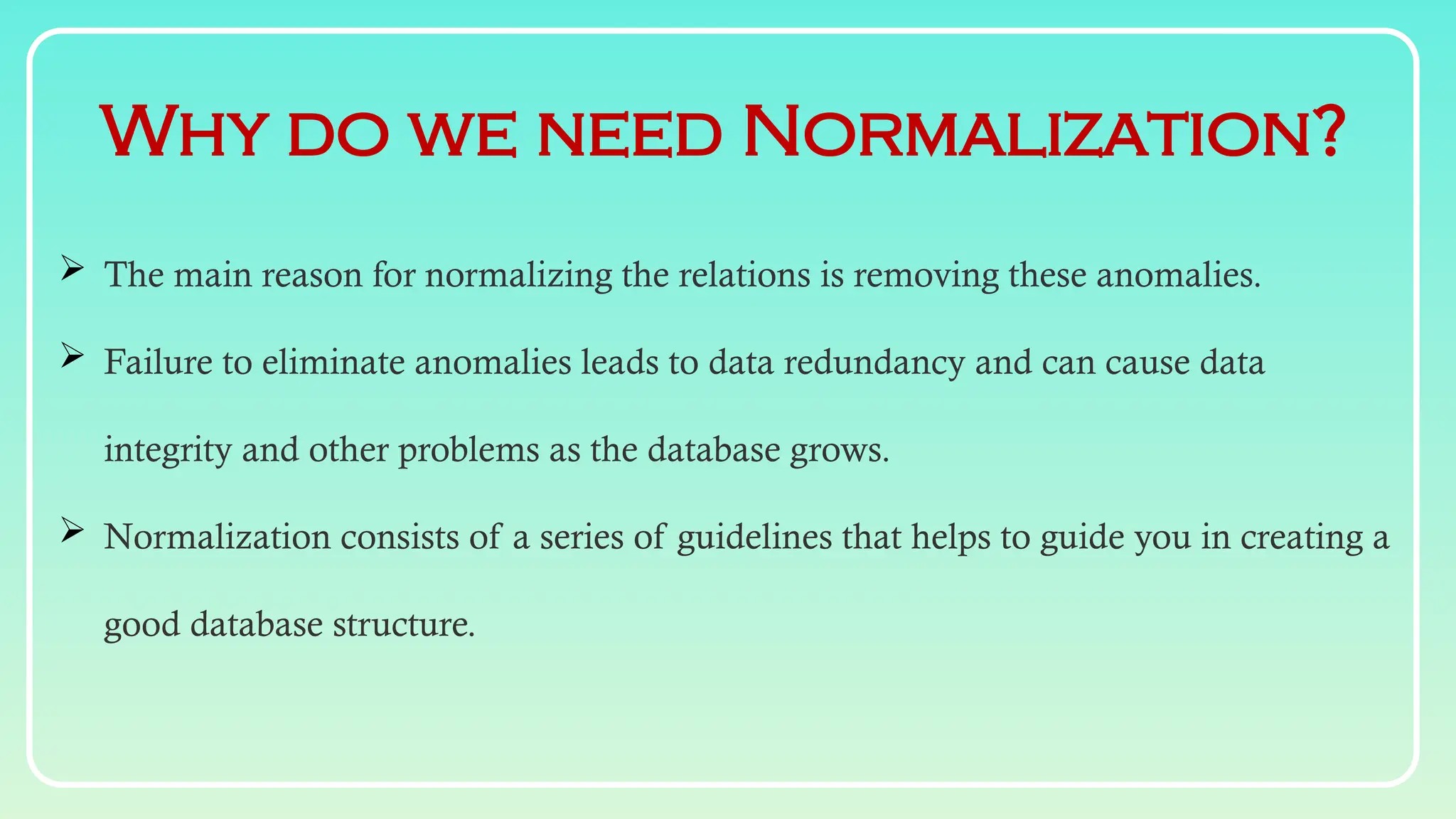 Why do we need Normalization?
 The main reason for normalizing the relations is removing these anomalies.
 Failure to eliminate anomalies leads to data redundancy and can cause data
integrity and other problems as the database grows.
 Normalization consists of a series of guidelines that helps to guide you in creating a
good database structure.
 